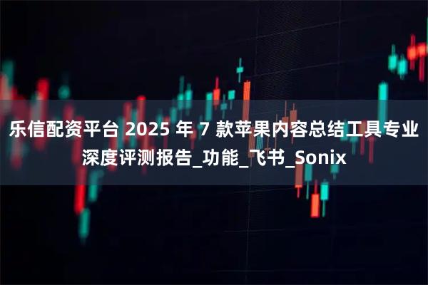乐信配资平台 2025 年 7 款苹果内容总结工具专业深度评测报告_功能_飞书_Sonix