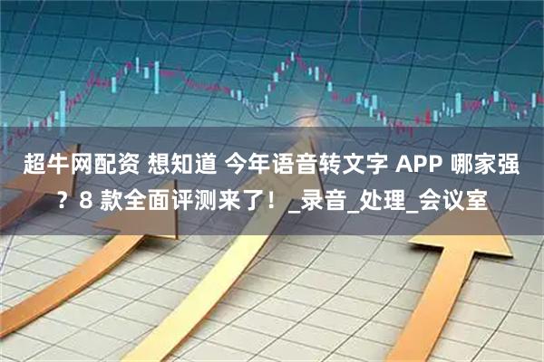 超牛网配资 想知道 今年语音转文字 APP 哪家强？8 款全面评测来了！_录音_处理_会议室