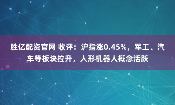 胜亿配资官网 收评：沪指涨0.45%，军工、汽车等板块拉升，人形机器人概念活跃