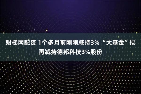 财梯网配资 1个多月前刚刚减持3% “大基金”拟再减持德邦科技3%股份