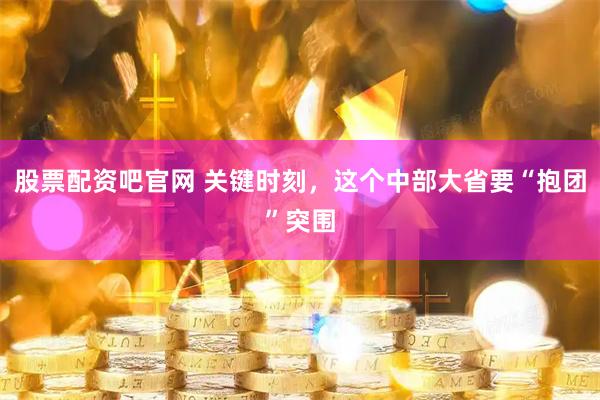 股票配资吧官网 关键时刻，这个中部大省要“抱团”突围
