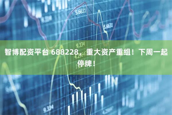 智博配资平台 688228，重大资产重组！下周一起停牌！