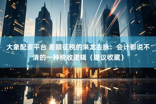 大象配资平台 差额征税的来龙去脉：会计都说不清的一种税收逻辑（建议收藏）