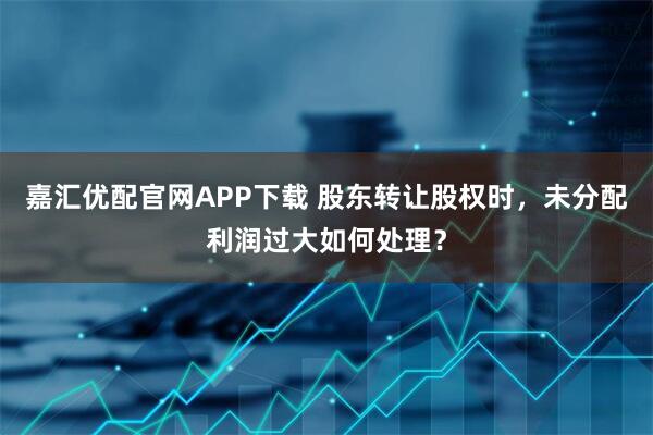 嘉汇优配官网APP下载 股东转让股权时，未分配利润过大如何处理？