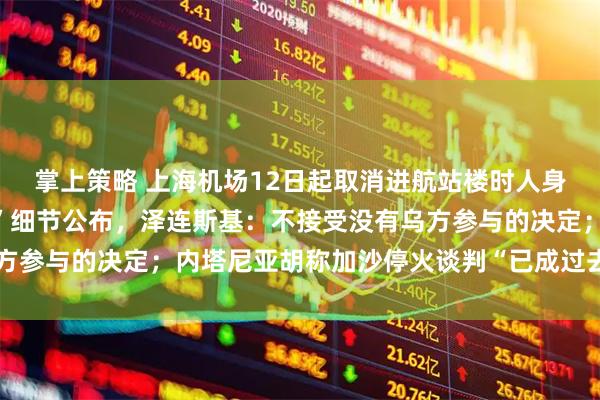 掌上策略 上海机场12日起取消进航站楼时人身和行李安检；“特普会”细节公布，泽连斯基：不接受没有乌方参与的决定；内塔尼亚胡称加沙停火谈判“已成过去时”丨早报