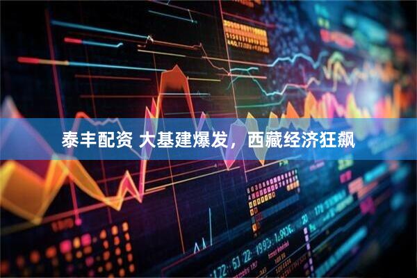 泰丰配资 大基建爆发,西藏经济狂飙