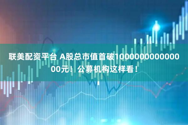 联美配资平台 A股总市值首破100000000000000元！公募机构这样看！