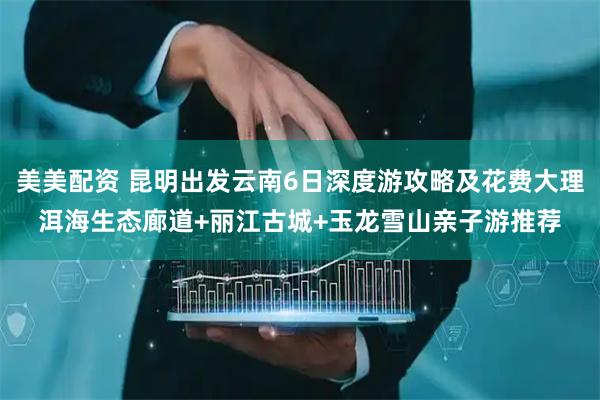 美美配资 昆明出发云南6日深度游攻略及花费大理洱海生态廊道+丽江古城+玉龙雪山亲子游推荐