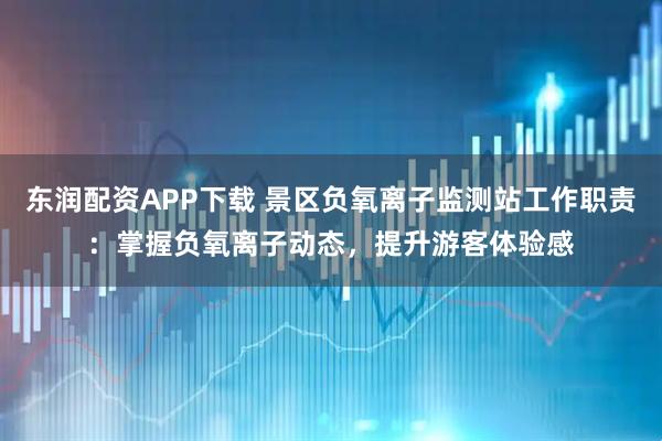 东润配资APP下载 景区负氧离子监测站工作职责：掌握负氧离子动态，提升游客体验感