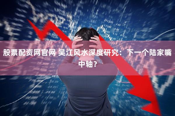 股票配资网官网 吴江风水深度研究：下一个陆家嘴中轴？