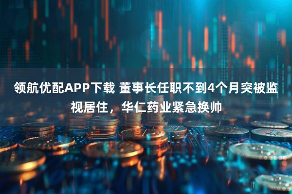 领航优配APP下载 董事长任职不到4个月突被监视居住，华仁药业紧急换帅