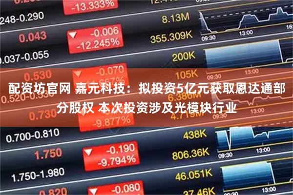 配资坊官网 嘉元科技：拟投资5亿元获取恩达通部分股权 本次投资涉及光模块行业