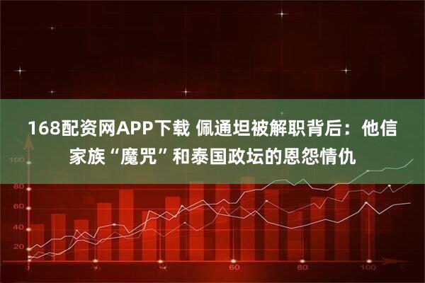 168配资网APP下载 佩通坦被解职背后：他信家族“魔咒”和泰国政坛的恩怨情仇