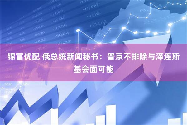 锦富优配 俄总统新闻秘书：普京不排除与泽连斯基会面可能