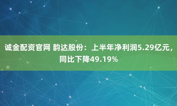 诚金配资官网 韵达股份：上半年净利润5.29亿元，同比下降49.19%