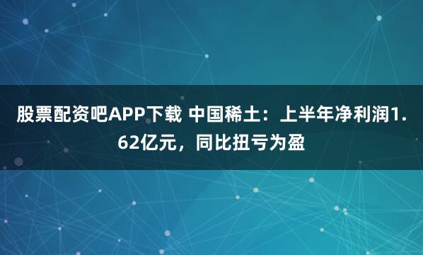 股票配资吧APP下载 中国稀土：上半年净利润1.62亿元，同比扭亏为盈