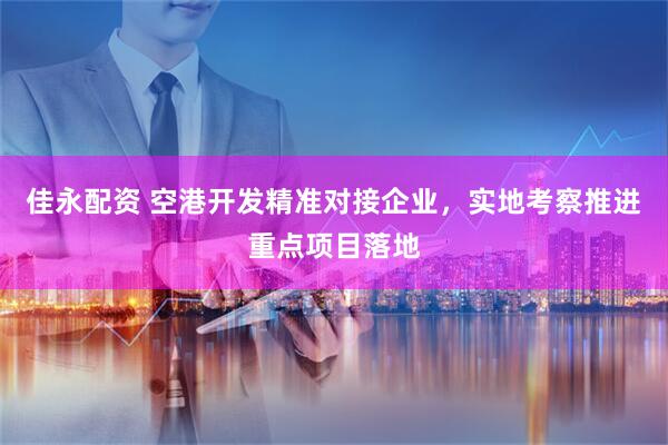 佳永配资 空港开发精准对接企业，实地考察推进重点项目落地