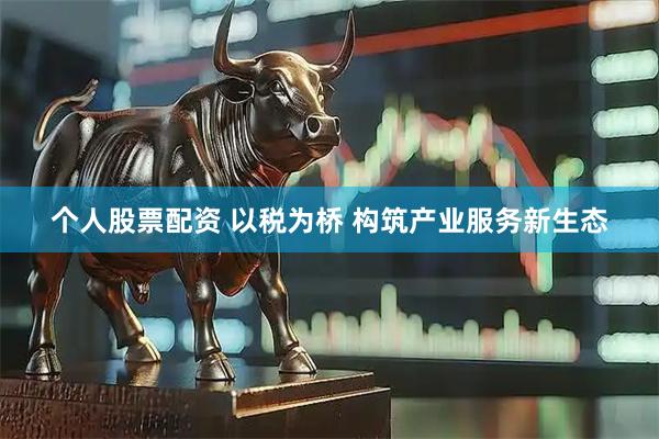 个人股票配资 以税为桥 构筑产业服务新生态