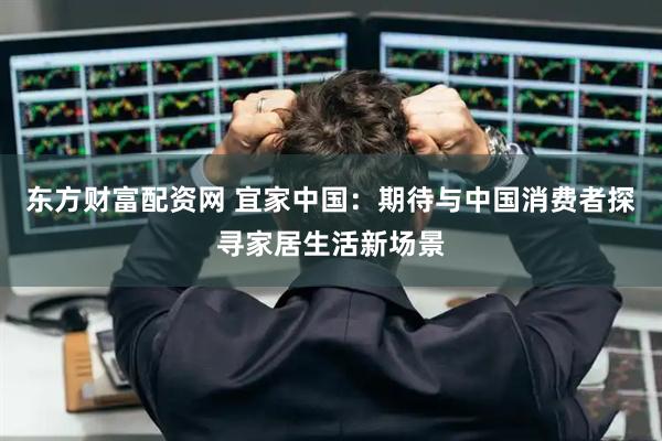 东方财富配资网 宜家中国：期待与中国消费者探寻家居生活新场景