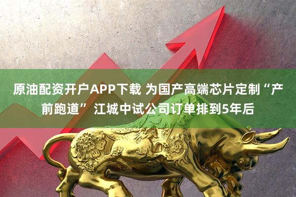 原油配资开户APP下载 为国产高端芯片定制“产前跑道” 江城中试公司订单排到5年后