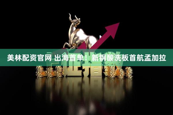 美林配资官网 出海首单！新钢酸洗板首航孟加拉