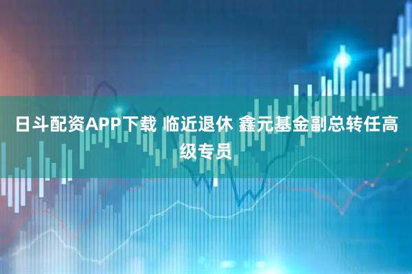 日斗配资APP下载 临近退休 鑫元基金副总转任高级专员