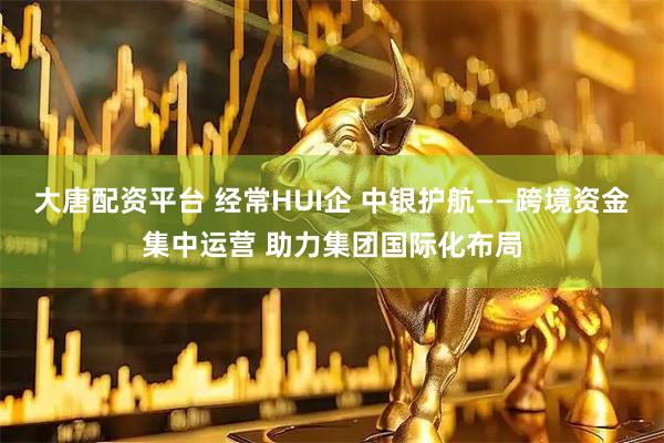 大唐配资平台 经常HUI企 中银护航——跨境资金集中运营 助力集团国际化布局
