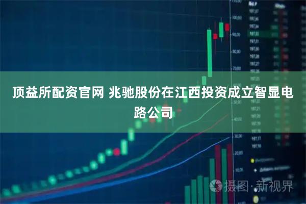 顶益所配资官网 兆驰股份在江西投资成立智显电路公司
