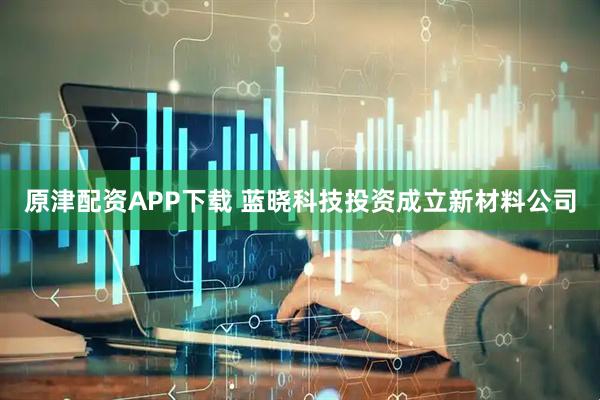 原津配资APP下载 蓝晓科技投资成立新材料公司