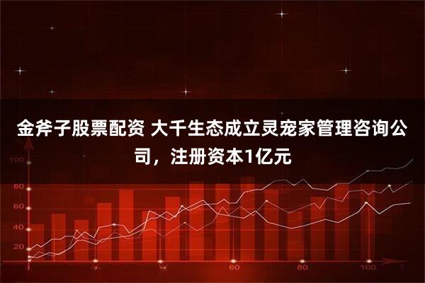 金斧子股票配资 大千生态成立灵宠家管理咨询公司，注册资本1亿元