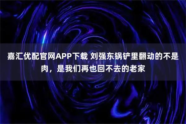 嘉汇优配官网APP下载 刘强东锅铲里翻动的不是肉，是我们再也回不去的老家