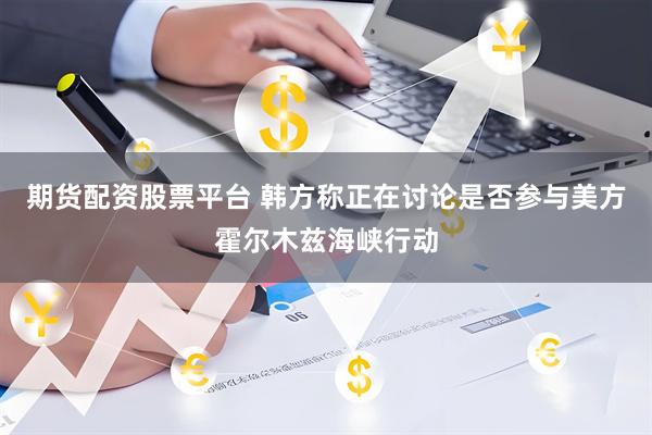 期货配资股票平台 韩方称正在讨论是否参与美方霍尔木兹海峡行动